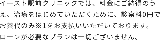 イースト駅前クリニックでは、料金にご納得のうえ、治療をはじめていただくために、診察料0円でお薬代のみ※1をお支払いいただいております。ローンが必要なプランは一切ございません。
