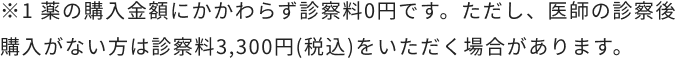※1 薬の購入金額にかかわらず診察料0円です。ただし、医師の診察後購入がない方は診察料3,300円(税込)をいただく場合があります。